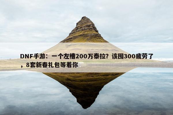 DNF手游：一个左槽200万泰拉？该囤300疲劳了，8套新春礼包等着你