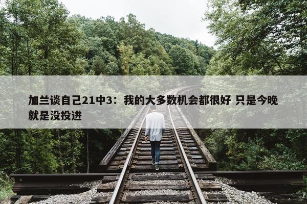 加兰谈自己21中3：我的大多数机会都很好 只是今晚就是没投进