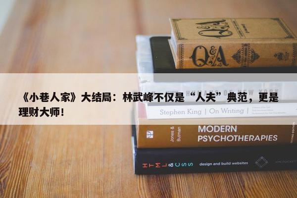 《小巷人家》大结局：林武峰不仅是“人夫”典范，更是理财大师！