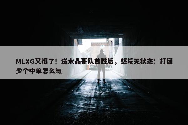 MLXG又爆了！送水晶哥队首胜后，怒斥无状态：打团少个中单怎么赢