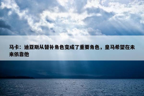 马卡：迪亚斯从替补角色变成了重要角色，皇马希望在未来依靠他