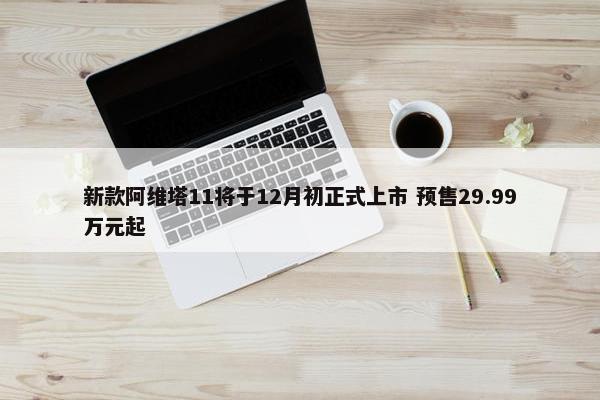 新款阿维塔11将于12月初正式上市 预售29.99万元起