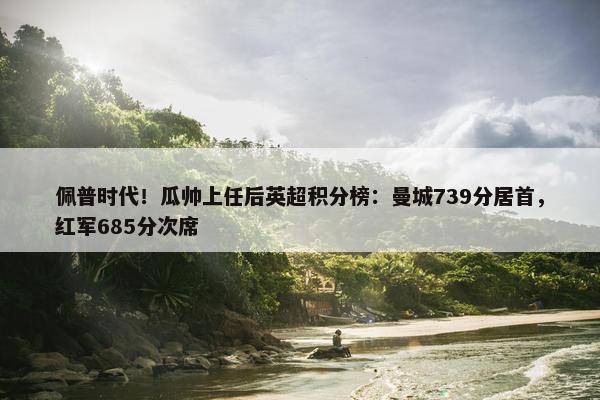 佩普时代！瓜帅上任后英超积分榜：曼城739分居首，红军685分次席