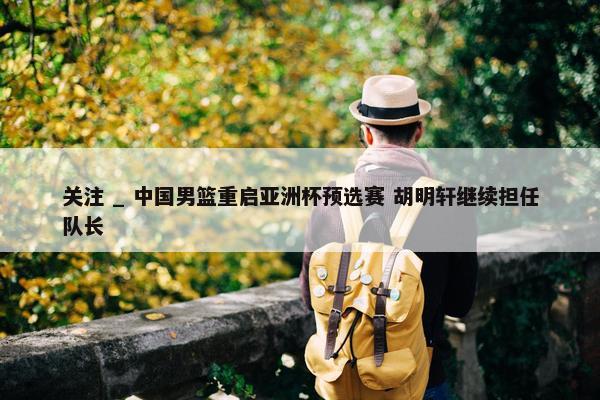 关注 _ 中国男篮重启亚洲杯预选赛 胡明轩继续担任队长