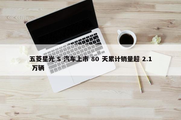 五菱星光 S 汽车上市 80 天累计销量超 2.1 万辆