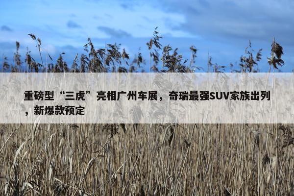 重磅型“三虎”亮相广州车展，奇瑞最强SUV家族出列，新爆款预定