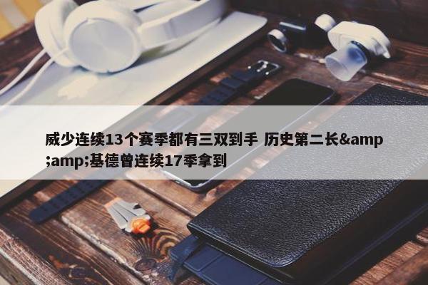 威少连续13个赛季都有三双到手 历史第二长&amp;基德曾连续17季拿到