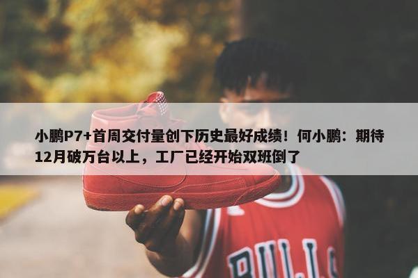 小鹏P7+首周交付量创下历史最好成绩！何小鹏：期待12月破万台以上，工厂已经开始双班倒了