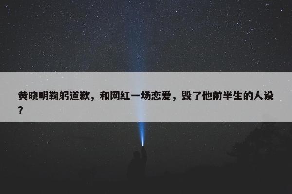 黄晓明鞠躬道歉，和网红一场恋爱，毁了他前半生的人设？