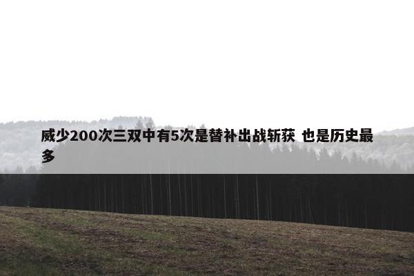 威少200次三双中有5次是替补出战斩获 也是历史最多