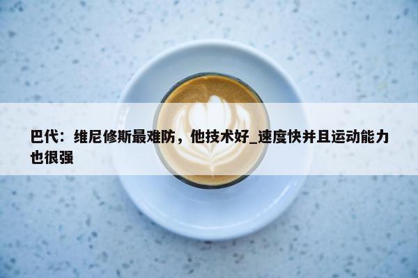 巴代：维尼修斯最难防，他技术好_速度快并且运动能力也很强