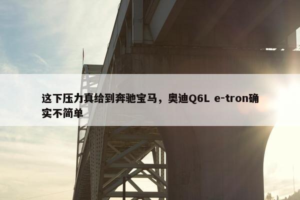 这下压力真给到奔驰宝马，奥迪Q6L e-tron确实不简单