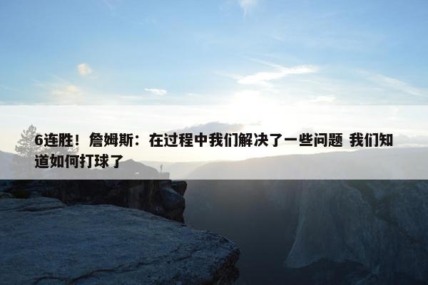 6连胜！詹姆斯：在过程中我们解决了一些问题 我们知道如何打球了