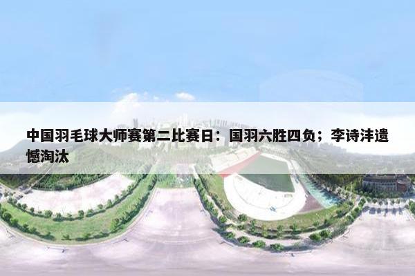 中国羽毛球大师赛第二比赛日：国羽六胜四负；李诗沣遗憾淘汰