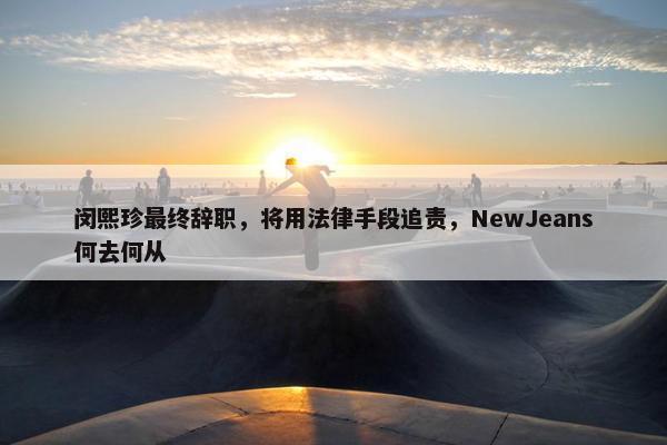 闵熙珍最终辞职，将用法律手段追责，NewJeans何去何从