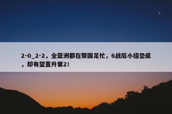 2-0_2-2，全亚洲都在帮国足忙，6战后小组垫底，却有望直升第2！