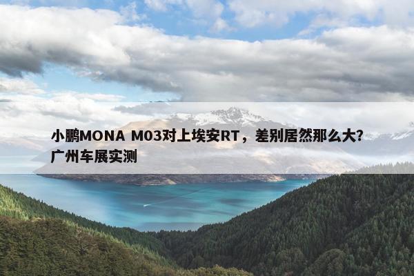 小鹏MONA M03对上埃安RT，差别居然那么大？广州车展实测