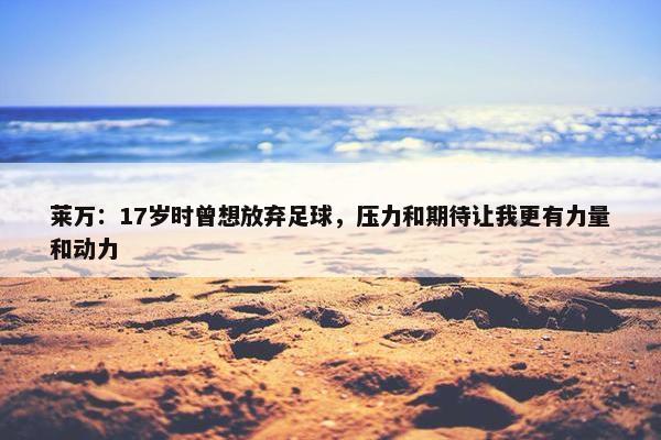 莱万：17岁时曾想放弃足球，压力和期待让我更有力量和动力