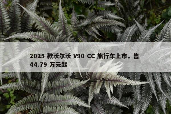 2025 款沃尔沃 V90 CC 旅行车上市，售 44.79 万元起