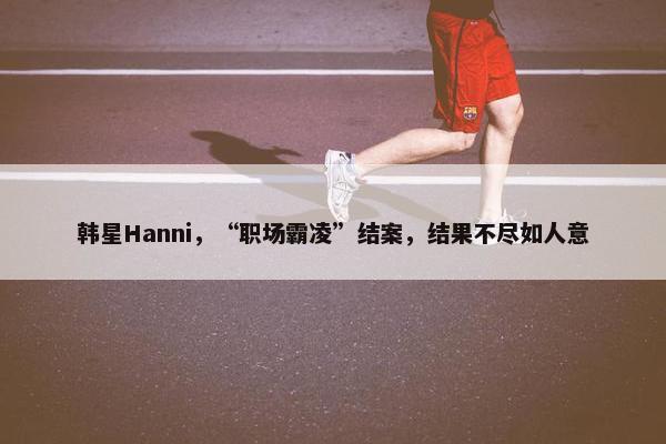 韩星Hanni，“职场霸凌”结案，结果不尽如人意