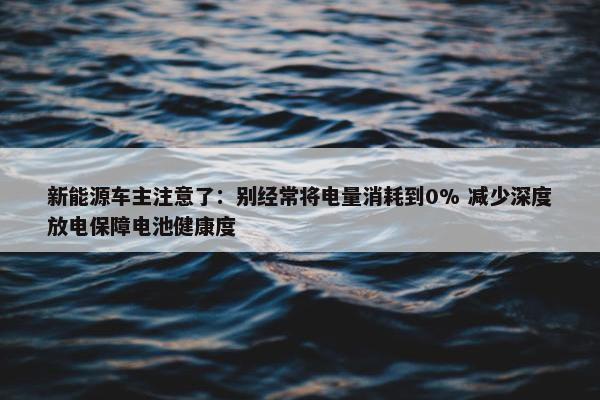 新能源车主注意了：别经常将电量消耗到0% 减少深度放电保障电池健康度