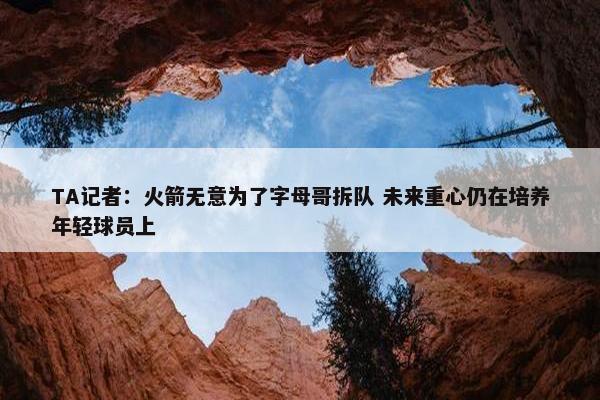 TA记者：火箭无意为了字母哥拆队 未来重心仍在培养年轻球员上