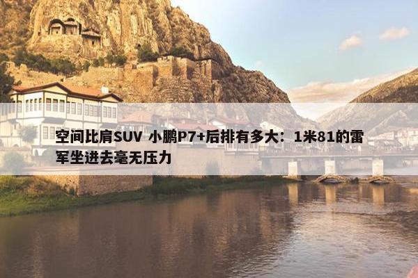 空间比肩SUV 小鹏P7+后排有多大：1米81的雷军坐进去毫无压力