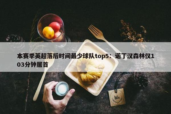 本赛季英超落后时间最少球队top5：诺丁汉森林仅103分钟居首