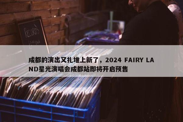 成都的演出又扎堆上新了，2024 FAIRY LAND星光演唱会成都站即将开启预售