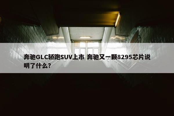 奔驰GLC轿跑SUV上市 奔驰又一颗8295芯片说明了什么？