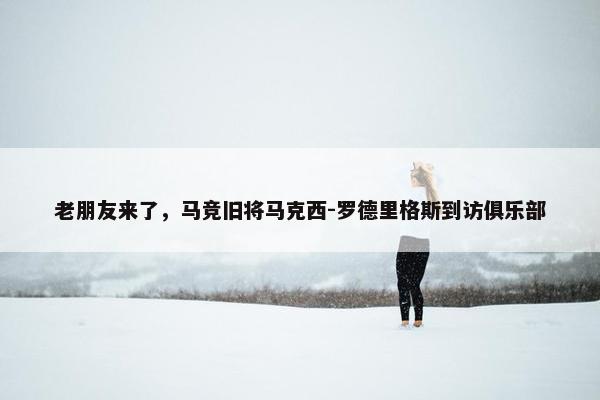 老朋友来了，马竞旧将马克西-罗德里格斯到访俱乐部