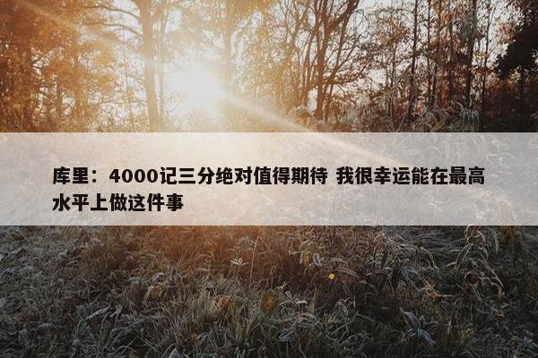 库里：4000记三分绝对值得期待 我很幸运能在最高水平上做这件事