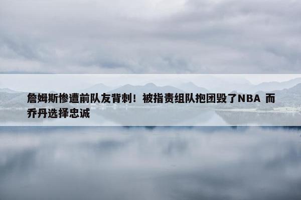 詹姆斯惨遭前队友背刺！被指责组队抱团毁了NBA 而乔丹选择忠诚