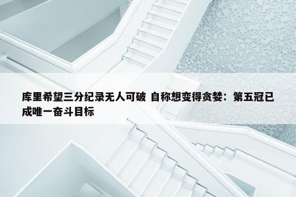 库里希望三分纪录无人可破 自称想变得贪婪：第五冠已成唯一奋斗目标