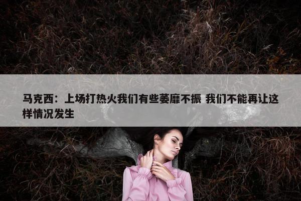 马克西：上场打热火我们有些萎靡不振 我们不能再让这样情况发生