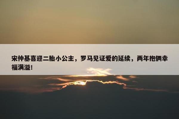 宋仲基喜迎二胎小公主，罗马见证爱的延续，两年抱俩幸福满溢！