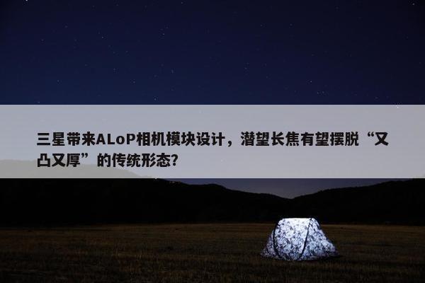 三星带来ALoP相机模块设计，潜望长焦有望摆脱“又凸又厚”的传统形态？