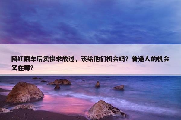 网红翻车后卖惨求放过，该给他们机会吗？普通人的机会又在哪？