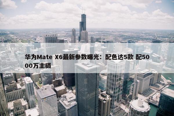 华为Mate X6最新参数曝光：配色达5款 配5000万主摄