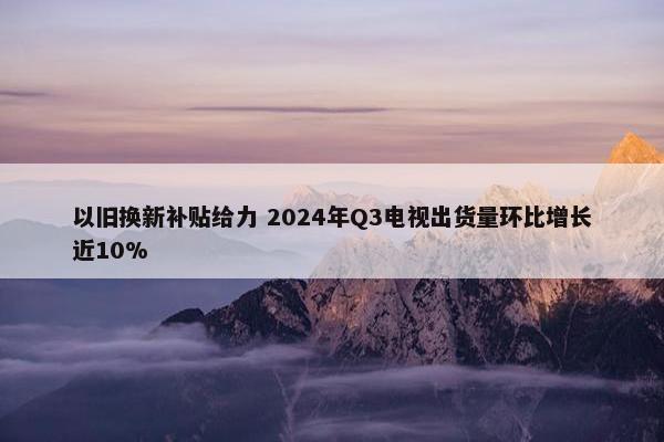 以旧换新补贴给力 2024年Q3电视出货量环比增长近10%