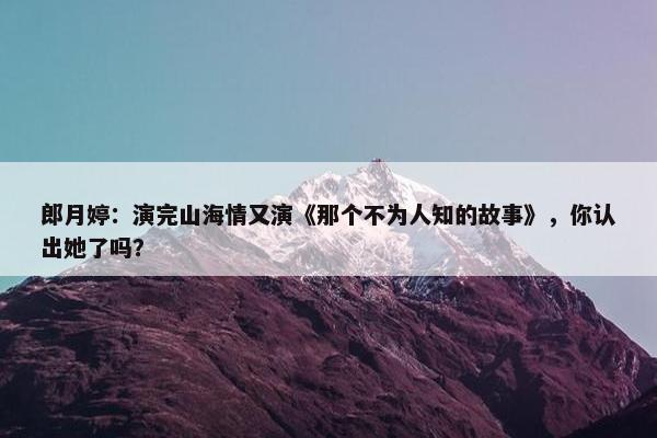 郎月婷：演完山海情又演《那个不为人知的故事》，你认出她了吗？