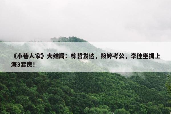 《小巷人家》大结局：栋哲发达，筱婷考公，李佳坐拥上海3套房！