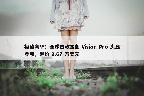 极致奢华：全球首款定制 Vision Pro 头显登场，起价 2.67 万美元