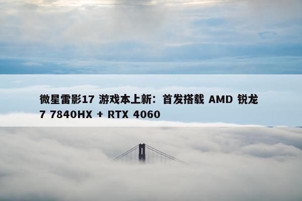 微星雷影17 游戏本上新：首发搭载 AMD 锐龙 7 7840HX + RTX 4060