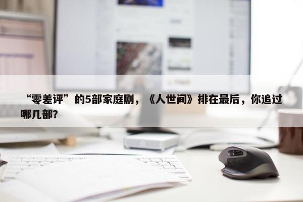 “零差评”的5部家庭剧，《人世间》排在最后，你追过哪几部？