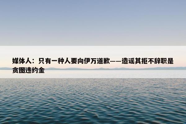 媒体人：只有一种人要向伊万道歉——造谣其拒不辞职是贪图违约金