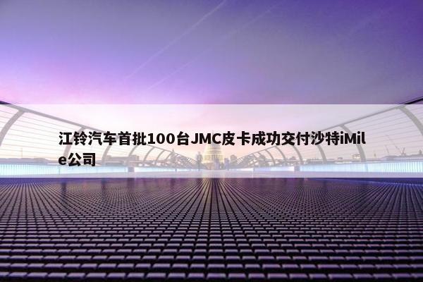 江铃汽车首批100台JMC皮卡成功交付沙特iMile公司