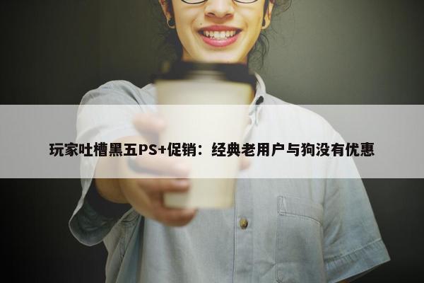 玩家吐槽黑五PS+促销：经典老用户与狗没有优惠