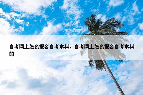 自考网上怎么报名自考本科，自考网上怎么报名自考本科的