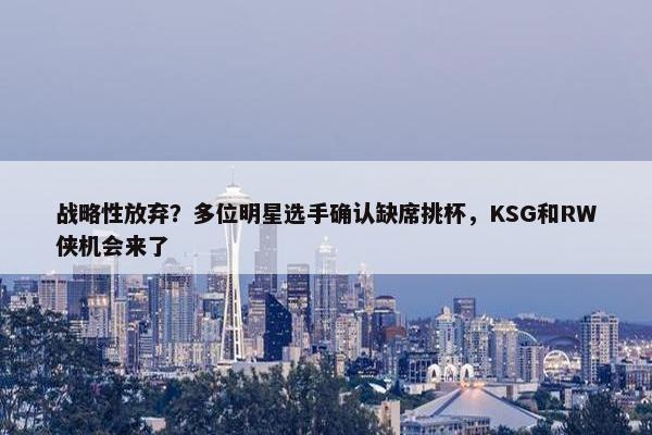 战略性放弃？多位明星选手确认缺席挑杯，KSG和RW侠机会来了